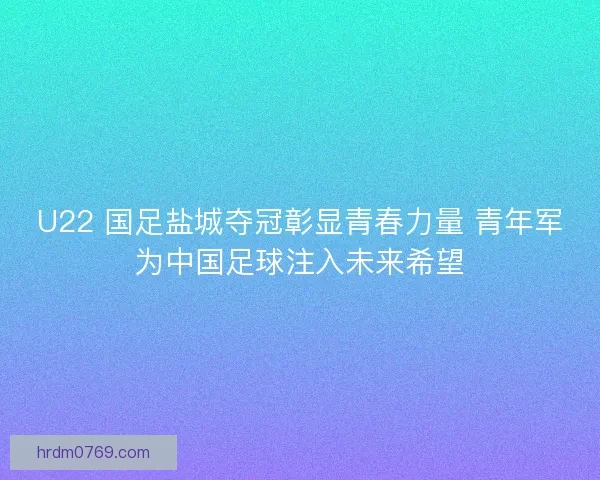 U22 国足盐城夺冠彰显青春力量 青年军为中国足球注入未来希望