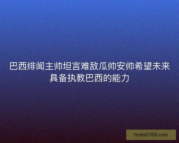 巴西绯闻主帅坦言难敌瓜帅安帅希望未来具备执教巴西的能力