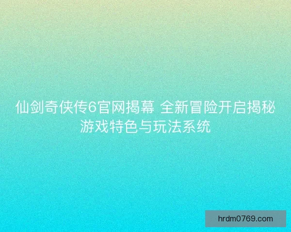 仙剑奇侠传6官网揭幕 全新冒险开启揭秘游戏特色与玩法系统 仙剑奇侠传6官网揭幕 全新冒险开启揭秘游戏特色与玩法系统