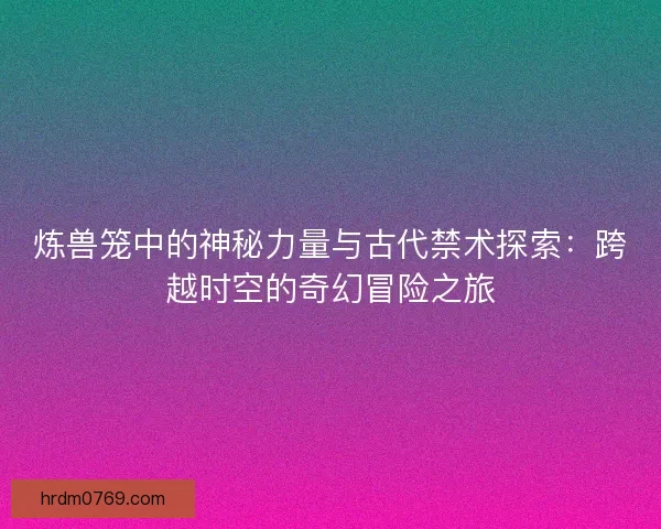 炼兽笼中的神秘力量与古代禁术探索：跨越时空的奇幻冒险之旅