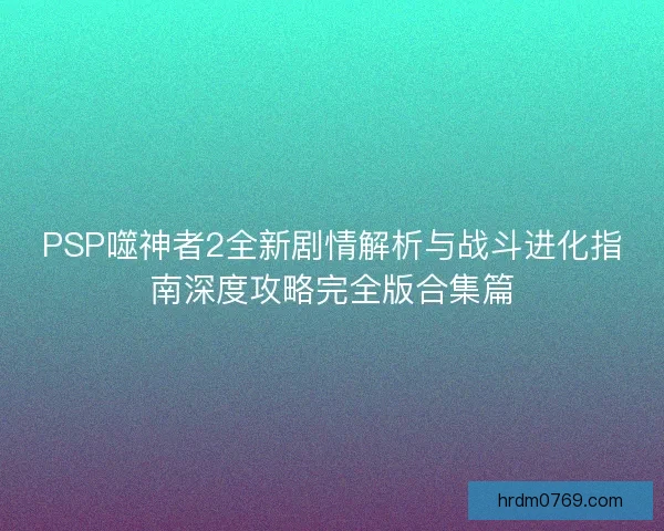 PSP噬神者2全新剧情解析与战斗进化指南深度攻略完全版合集篇 PSP噬神者2全新剧情解析与战斗进化指南深度攻略完全版合集篇