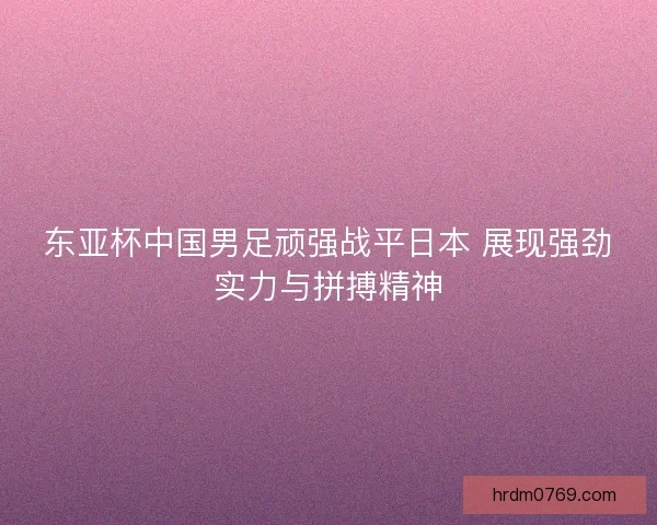 东亚杯中国男足顽强战平日本 展现强劲实力与拼搏精神 东亚杯中国男足顽强战平日本 展现强劲实力与拼搏精神