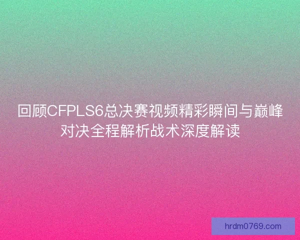回顾CFPLS6总决赛视频精彩瞬间与巅峰对决全程解析战术深度解读 回顾CFPLS6总决赛视频精彩瞬间与巅峰对决全程解析战术深度解读