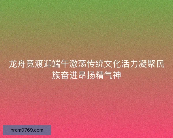 龙舟竞渡迎端午激荡传统文化活力凝聚民族奋进昂扬精气神