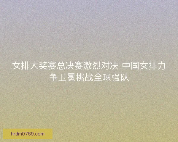 女排大奖赛总决赛激烈对决 中国女排力争卫冕挑战全球强队