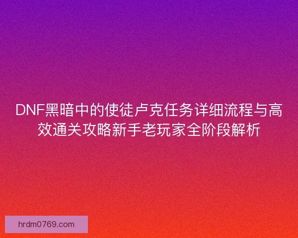 DNF黑暗中的使徒卢克任务详细流程与高效通关攻略新手老玩家全阶段解析