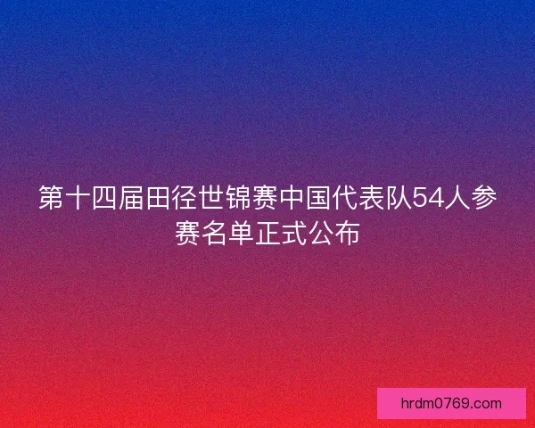 第十四届田径世锦赛中国代表队54人参赛名单正式公布