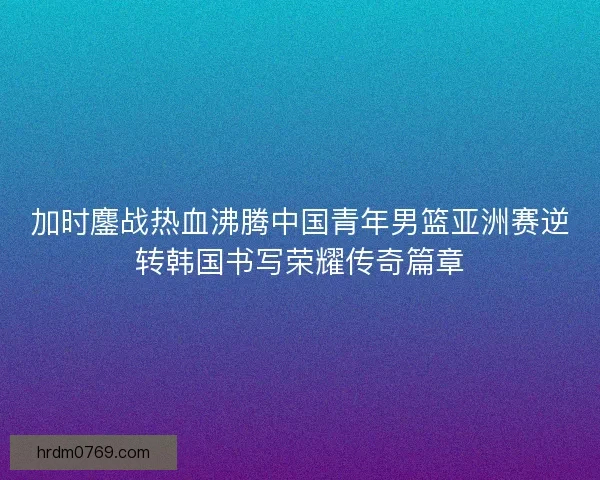加时鏖战热血沸腾中国青年男篮亚洲赛逆转韩国书写荣耀传奇篇章