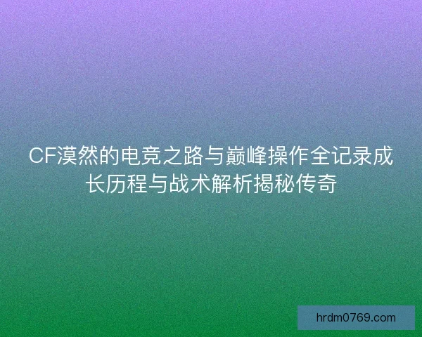 CF漠然的电竞之路与巅峰操作全记录成长历程与战术解析揭秘传奇 CF漠然的电竞之路与巅峰操作全记录成长历程与战术解析揭秘传奇