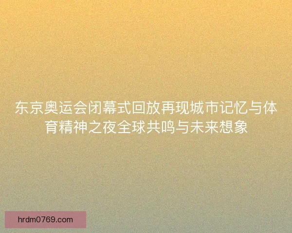 东京奥运会闭幕式回放再现城市记忆与体育精神之夜全球共鸣与未来想象