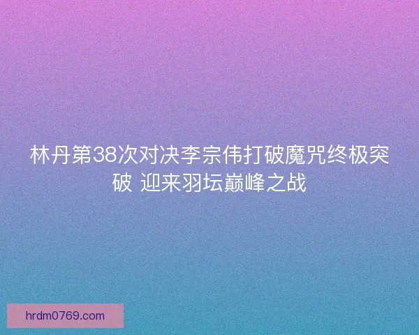林丹第38次对决李宗伟打破魔咒终极突破 迎来羽坛巅峰之战 林丹第38次对决李宗伟打破魔咒终极突破 迎来羽坛巅峰之战