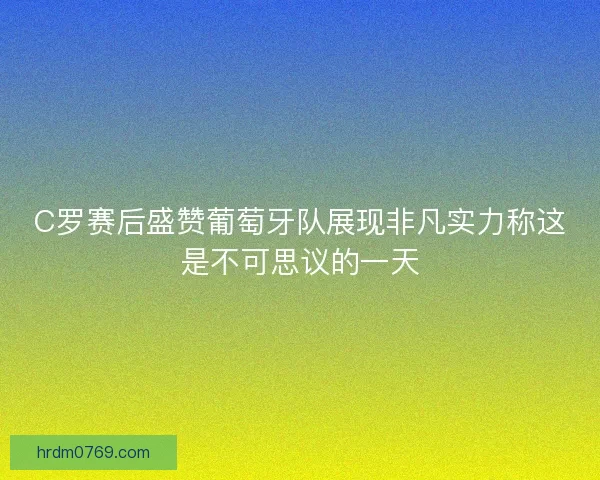 C罗赛后盛赞葡萄牙队展现非凡实力称这是不可思议的一天