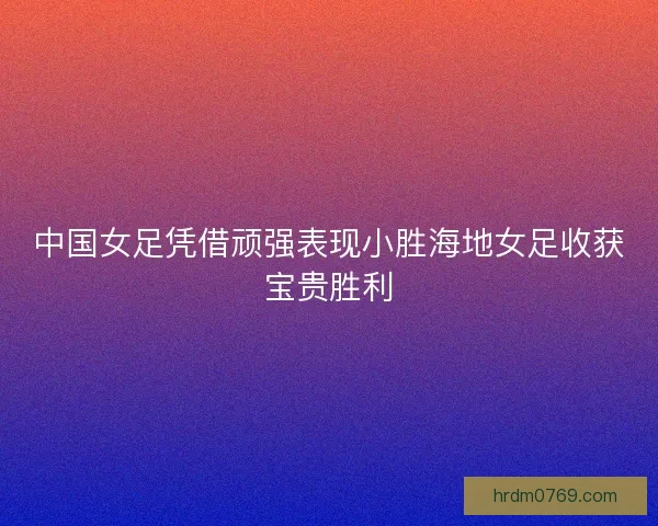 中国女足凭借顽强表现小胜海地女足收获宝贵胜利 中国女足凭借顽强表现小胜海地女足收获宝贵胜利