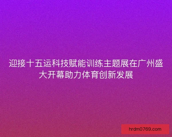 迎接十五运科技赋能训练主题展在广州盛大开幕助力体育创新发展