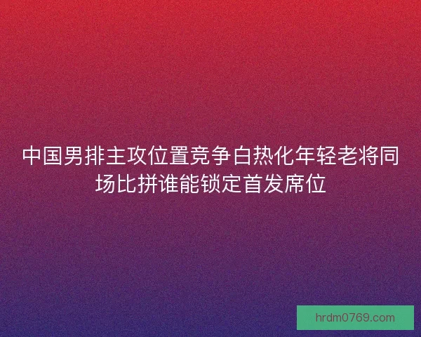 中国男排主攻位置竞争白热化年轻老将同场比拼谁能锁定首发席位
