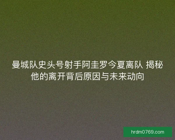 曼城队史头号射手阿圭罗今夏离队 揭秘他的离开背后原因与未来动向 曼城队史头号射手阿圭罗今夏离队 揭秘他的离开背后原因与未来动向