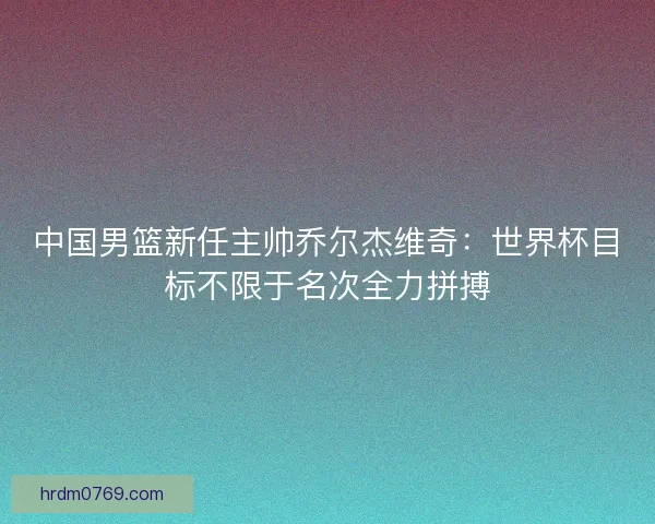 中国男篮新任主帅乔尔杰维奇:世界杯目标不限于名次全力拼搏 中国男篮新任主帅乔尔杰维奇:世界杯目标不限于名次全力拼搏
