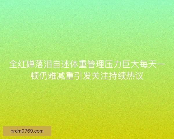 全红婵落泪自述体重管理压力巨大每天一顿仍难减重引发关注持续热议