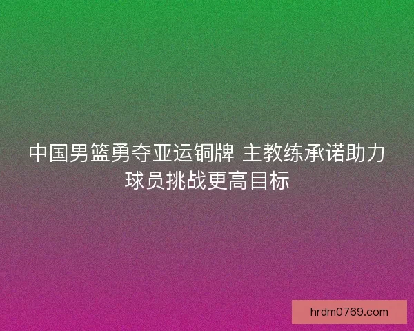 中国男篮勇夺亚运铜牌 主教练承诺助力球员挑战更高目标