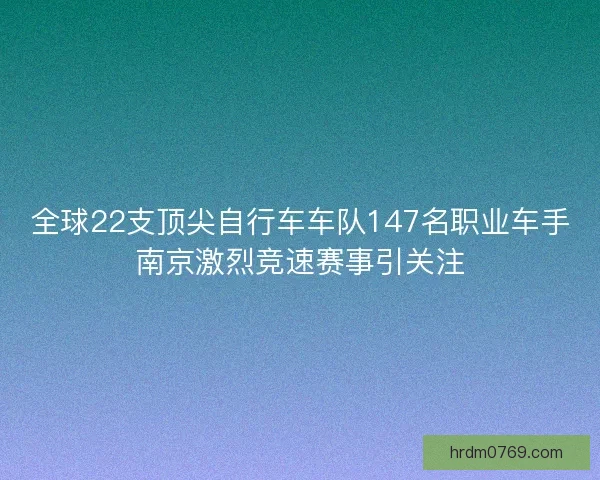 全球22支顶尖自行车车队147名职业车手南京激烈竞速赛事引关注