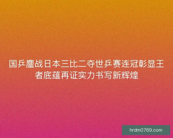 国乒鏖战日本三比二夺世乒赛连冠彰显王者底蕴再证实力书写新辉煌