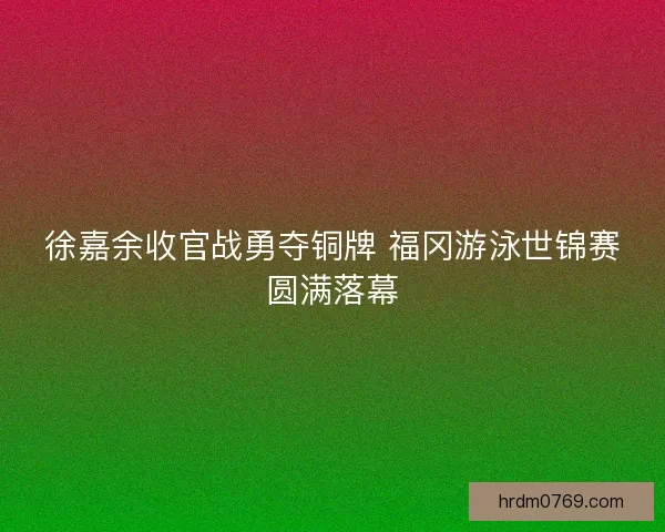 徐嘉余收官战勇夺铜牌 福冈游泳世锦赛圆满落幕 徐嘉余收官战勇夺铜牌 福冈游泳世锦赛圆满落幕