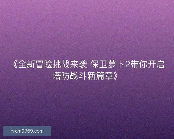 《全新冒险挑战来袭 保卫萝卜2带你开启塔防战斗新篇章》 《全新冒险挑战来袭 保卫萝卜2带你开启塔防战斗新篇章》